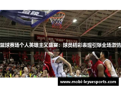 篮球赛场个人英雄主义盛宴：球员精彩表现引爆全场激情
