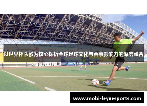 以世界杯队徽为核心探析全球足球文化与赛事影响力的深度融合