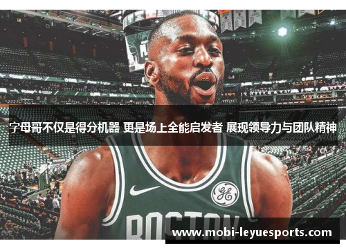 字母哥不仅是得分机器 更是场上全能启发者 展现领导力与团队精神