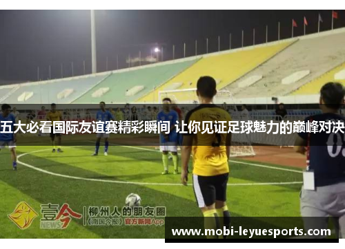 五大必看国际友谊赛精彩瞬间 让你见证足球魅力的巅峰对决