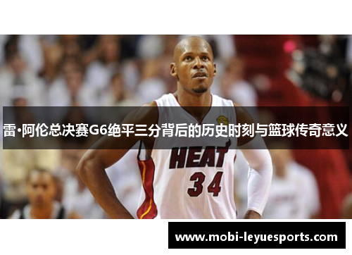 雷·阿伦总决赛G6绝平三分背后的历史时刻与篮球传奇意义